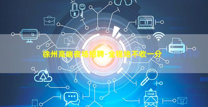 徐州高端夜场招聘-全程绝不收一分
